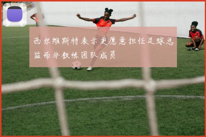 西尔维斯特表示更愿意担任足球总监而非教练团队成员