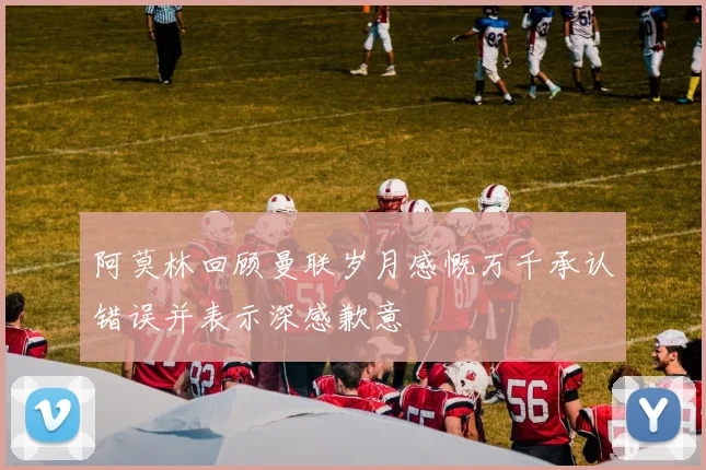 阿莫林回顾曼联岁月感慨万千承认错误并表示深感歉意
