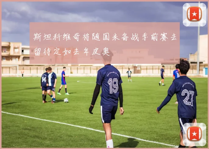 斯坦科维奇将随国米备战季前赛去留待定如去年皮奥