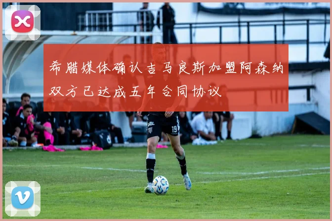 希腊媒体确认吉马良斯加盟阿森纳双方已达成五年合同协议