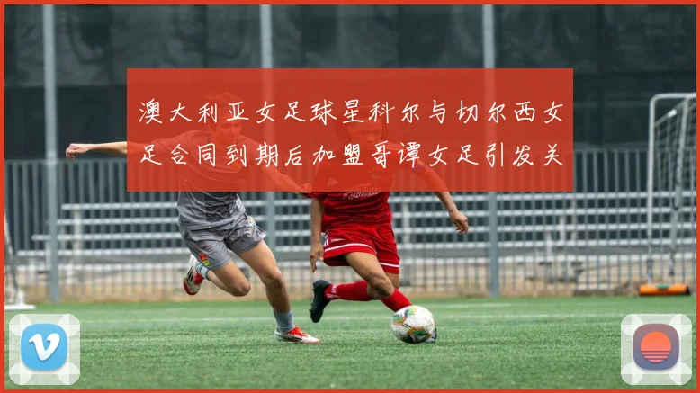 澳大利亚女足球星科尔与切尔西女足合同到期后加盟哥谭女足引发关注