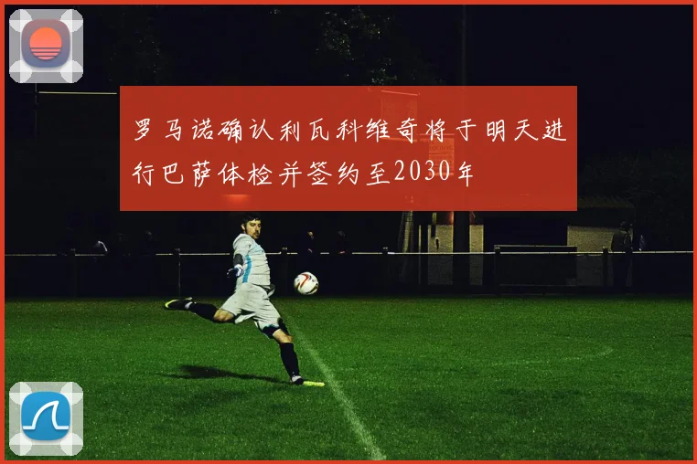 罗马诺确认利瓦科维奇将于明天进行巴萨体检并签约至2030年