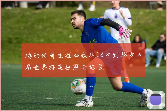 梅西传奇生涯回顾从18岁到38岁六届世界杯定妆照全记录