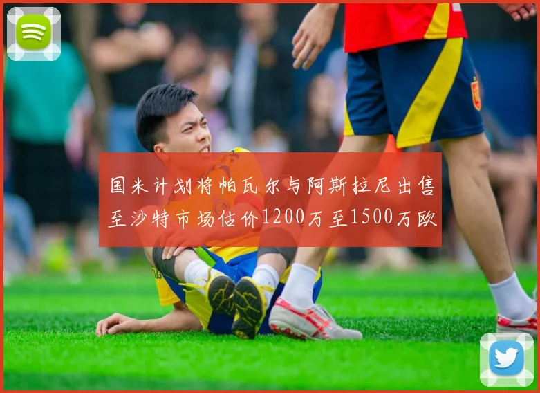 国米计划将帕瓦尔与阿斯拉尼出售至沙特市场估价1200万至1500万欧元