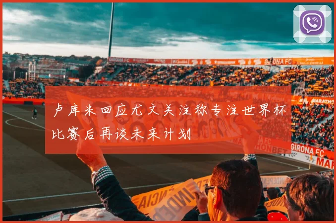 卢库米回应尤文关注称专注世界杯比赛后再谈未来计划